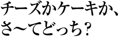 チーズかケーキか、さ〜てどっち?